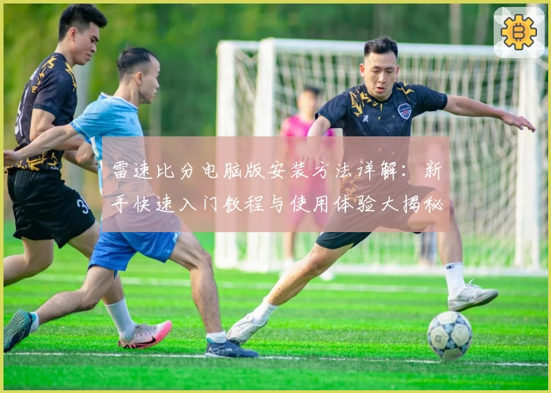 雷速比分电脑版安装方法详解：新手快速入门教程与使用体验大揭秘