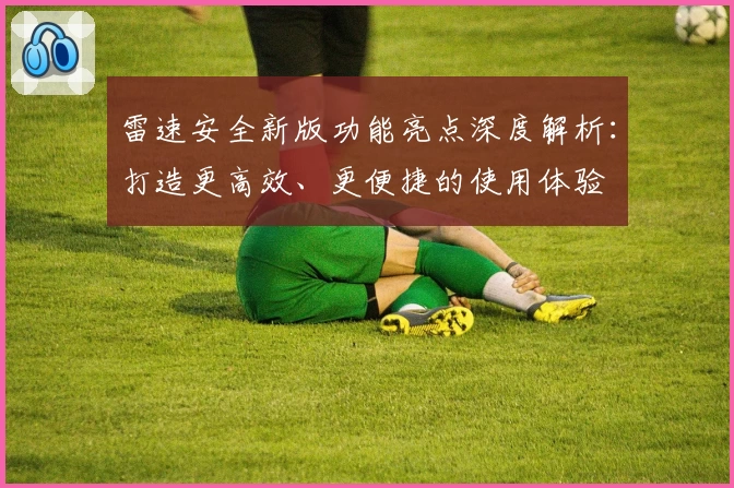 雷速安全新版功能亮点深度解析：打造更高效、更便捷的使用体验