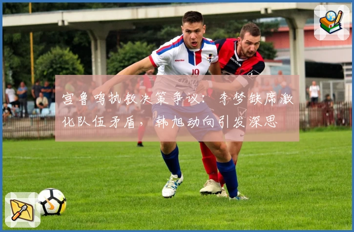 宫鲁鸣执教决策争议:李梦缺席激化队伍矛盾,韩旭动向引发深思