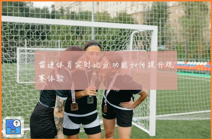 雷速体育实时比分功能如何提升观赛体验