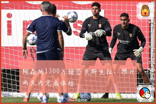 阿森纳1300万镑签莫斯克拉，预计两天内完成体检