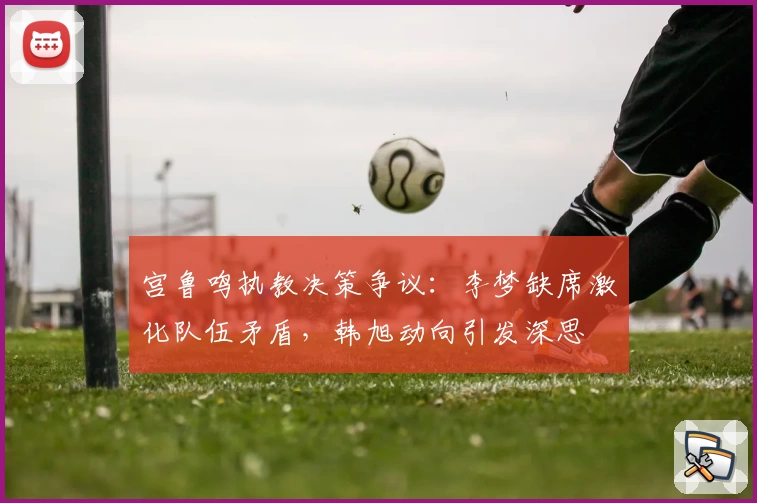 宫鲁鸣执教决策争议：李梦缺席激化队伍矛盾，韩旭动向引发深思