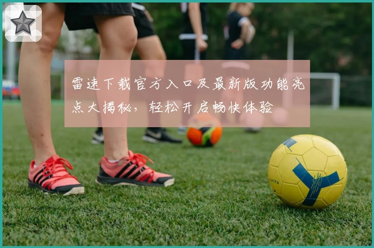 雷速下载官方入口及最新版功能亮点大揭秘，轻松开启畅快体验